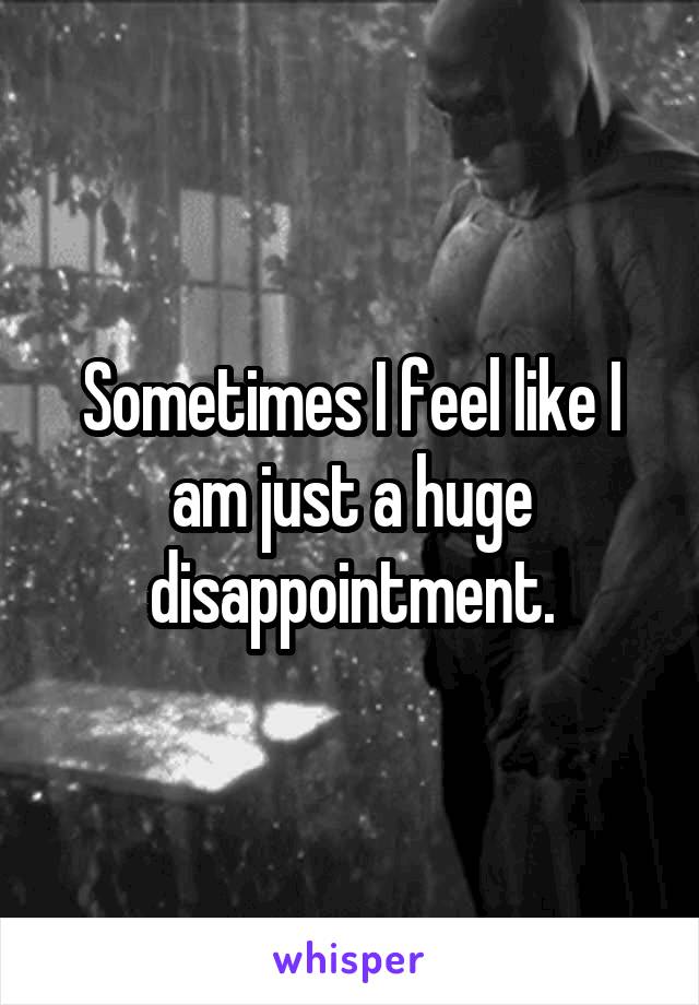 Sometimes I feel like I am just a huge disappointment.