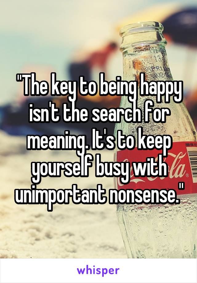 "The key to being happy isn't the search for meaning. It's to keep yourself busy with unimportant nonsense."