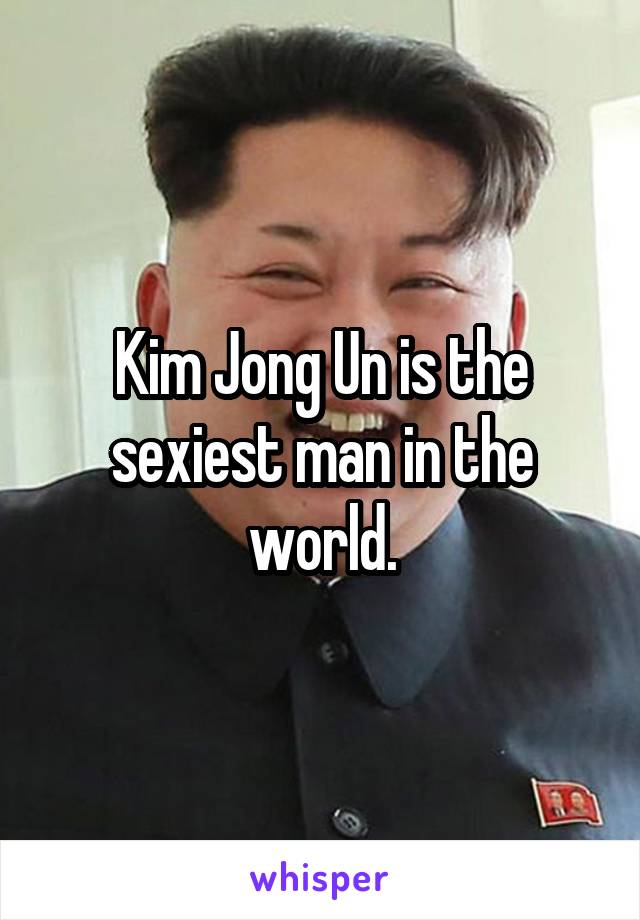 Kim Jong Un is the sexiest man in the world.