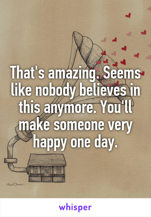 That's amazing. Seems like nobody believes in this anymore. You'll make someone very happy one day.