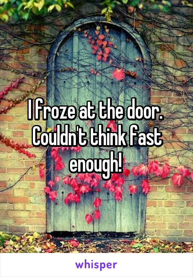 I froze at the door.  Couldn't think fast enough! 