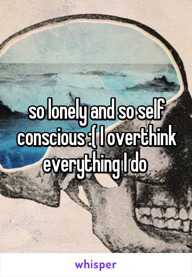 so lonely and so self conscious :( I overthink everything I do 