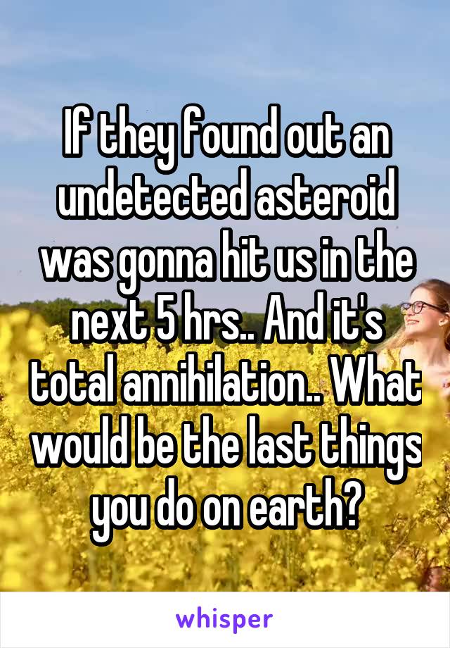 If they found out an undetected asteroid was gonna hit us in the next 5 hrs.. And it's total annihilation.. What would be the last things you do on earth?