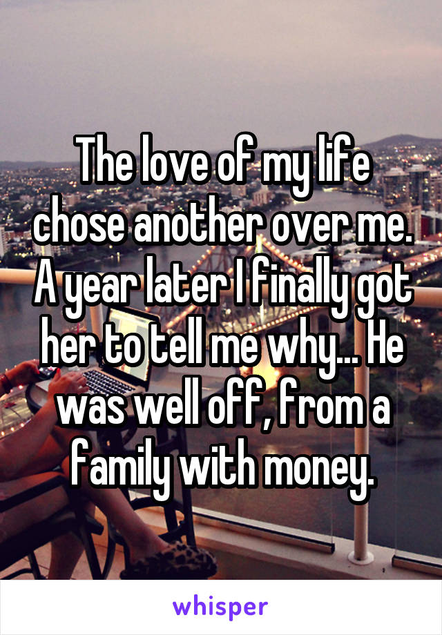 The love of my life chose another over me. A year later I finally got her to tell me why... He was well off, from a family with money.