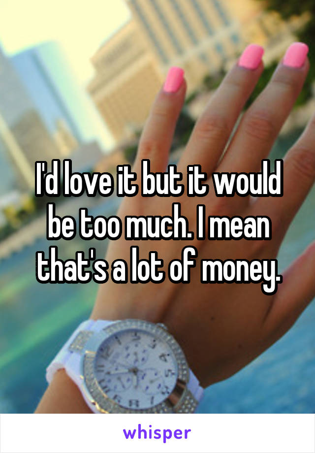 I'd love it but it would be too much. I mean that's a lot of money.