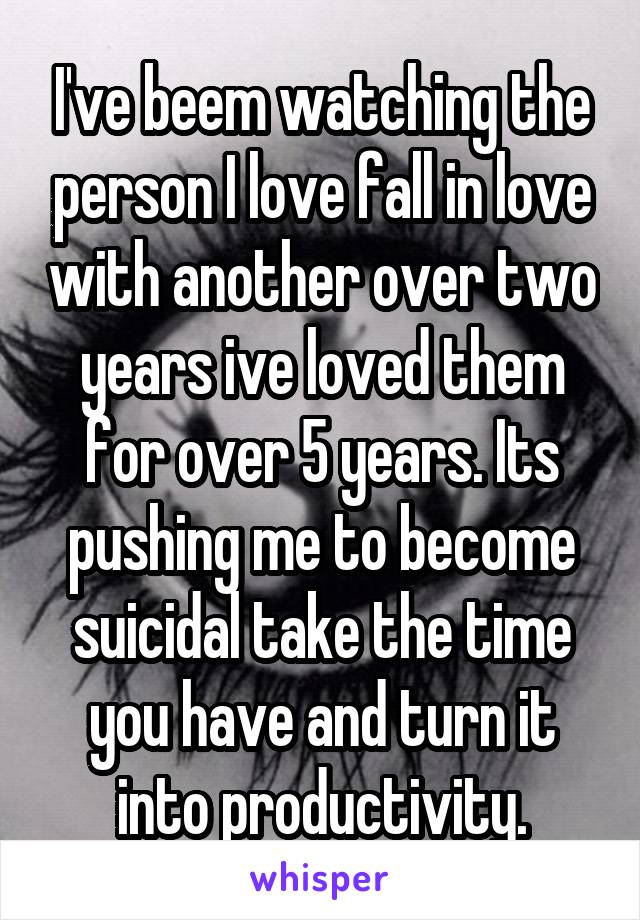 I've beem watching the person I love fall in love with another over two years ive loved them for over 5 years. Its pushing me to become suicidal take the time you have and turn it into productivity.