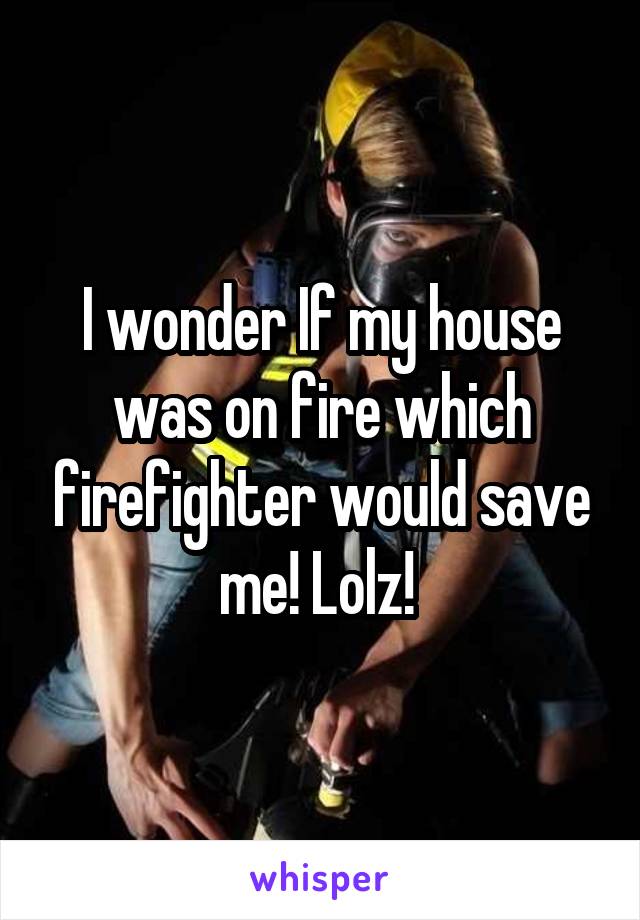 I wonder If my house was on fire which firefighter would save me! Lolz! 