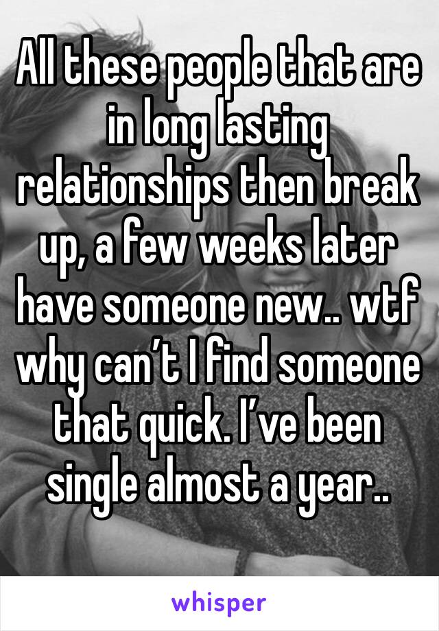 All these people that are in long lasting relationships then break up, a few weeks later have someone new.. wtf why can’t I find someone that quick. I’ve been single almost a year.. 