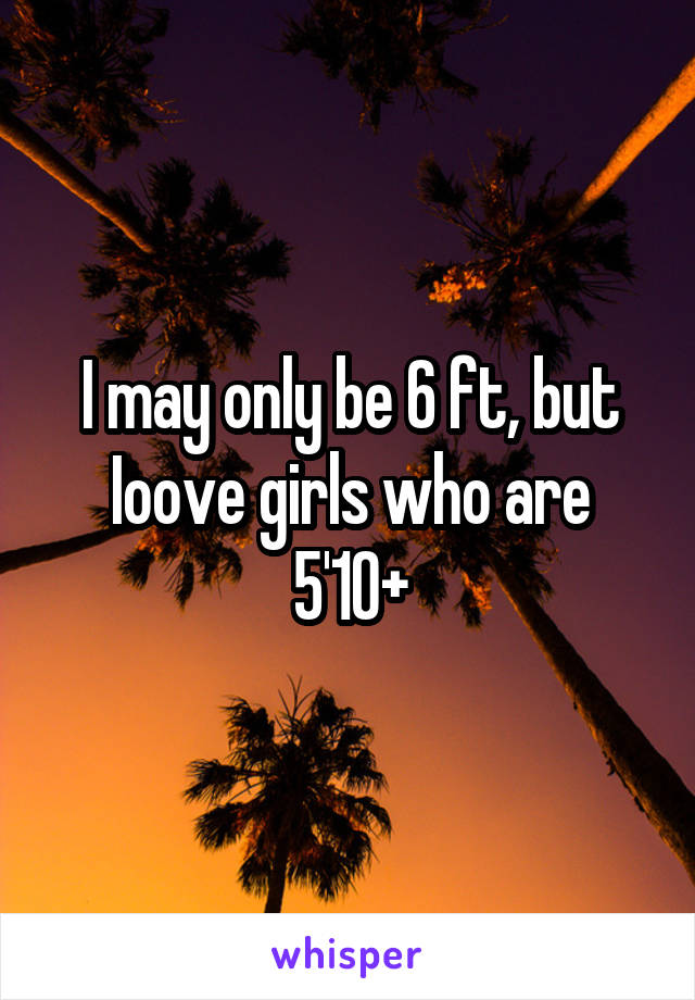 I may only be 6 ft, but Ioove girls who are 5'10+