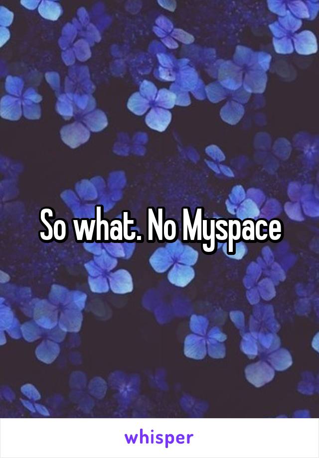 So what. No Myspace