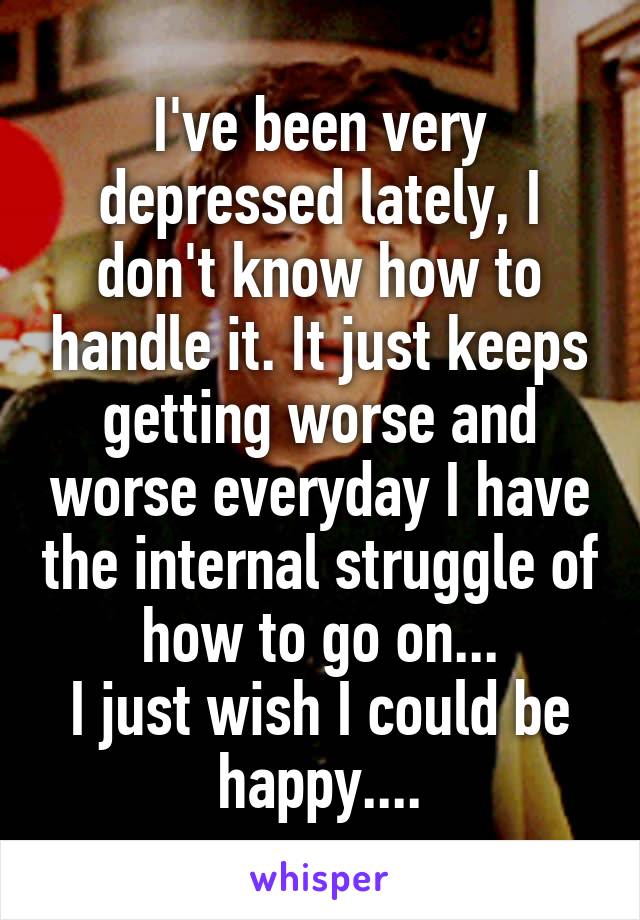 I've been very depressed lately, I don't know how to handle it. It just keeps getting worse and worse everyday I have the internal struggle of how to go on...
I just wish I could be happy....