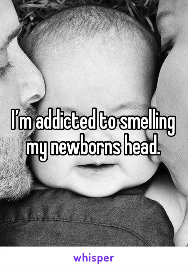 I’m addicted to smelling my newborns head.