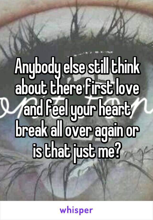 Anybody else still think about there first love and feel your heart break all over again or is that just me?