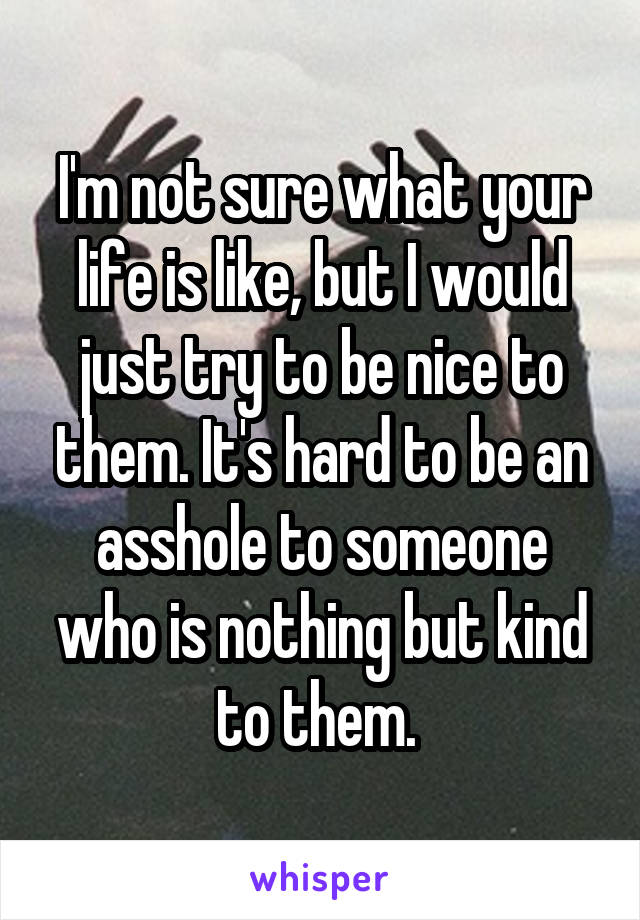 I'm not sure what your life is like, but I would just try to be nice to them. It's hard to be an asshole to someone who is nothing but kind to them. 