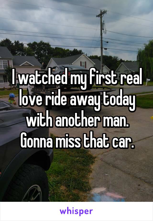 I watched my first real love ride away today with another man. Gonna miss that car.