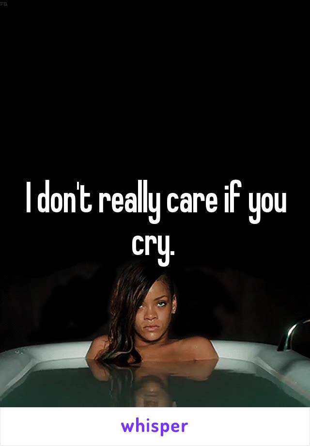 I don't really care if you cry. 