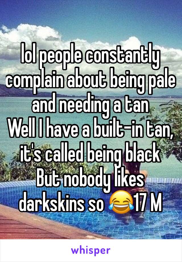 lol people constantly complain about being pale and needing a tan
Well I have a built-in tan, it's called being black 
But nobody likes darkskins so 😂17 M