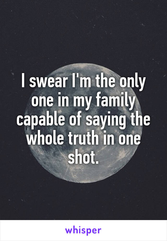 I swear I'm the only one in my family capable of saying the whole truth in one shot.