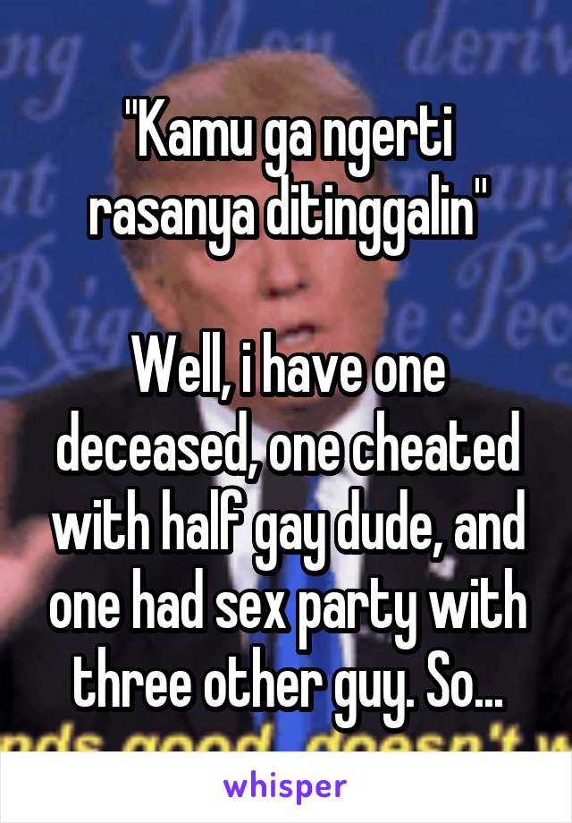 "Kamu ga ngerti rasanya ditinggalin"

Well, i have one deceased, one cheated with half gay dude, and one had sex party with three other guy. So...