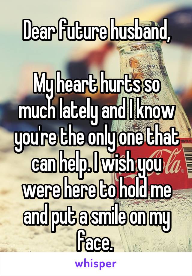 Dear future husband,

My heart hurts so much lately and I know you're the only one that can help. I wish you were here to hold me and put a smile on my face. 