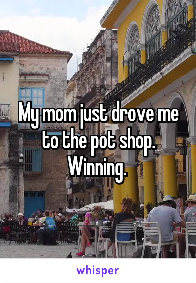 My mom just drove me to the pot shop. Winning. 