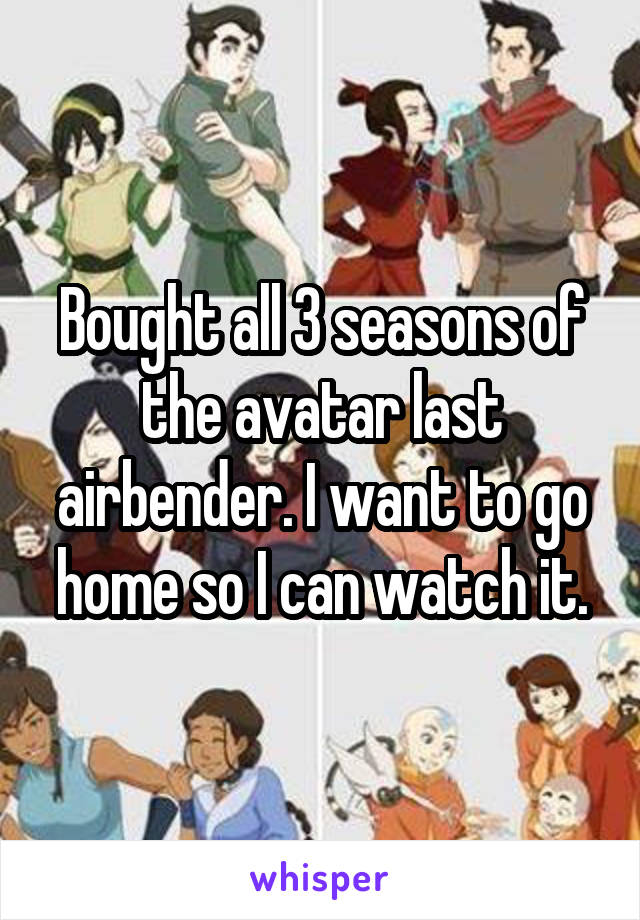 Bought all 3 seasons of the avatar last airbender. I want to go home so I can watch it.