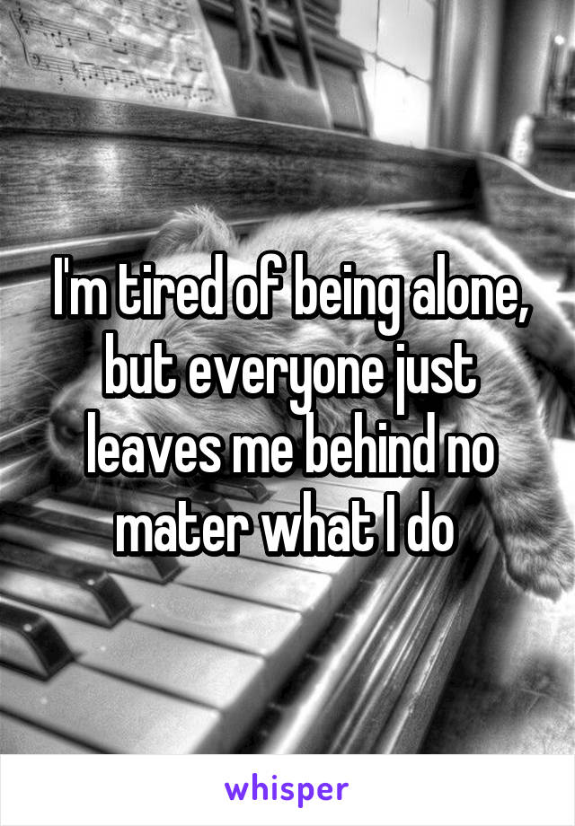 I'm tired of being alone, but everyone just leaves me behind no mater what I do 