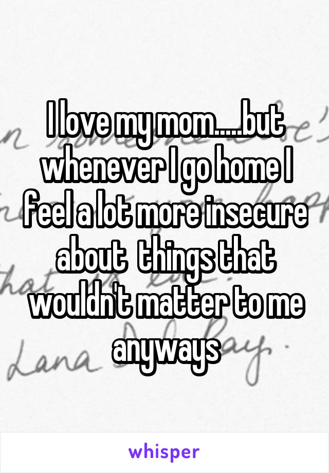 I love my mom.....but whenever I go home I feel a lot more insecure about  things that wouldn't matter to me anyways