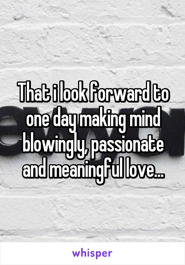 That i look forward to one day making mind blowingly, passionate and meaningful love...