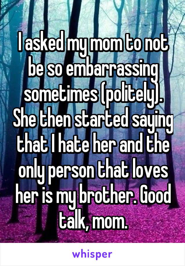 I asked my mom to not be so embarrassing sometimes (politely). She then started saying that I hate her and the only person that loves her is my brother. Good talk, mom.