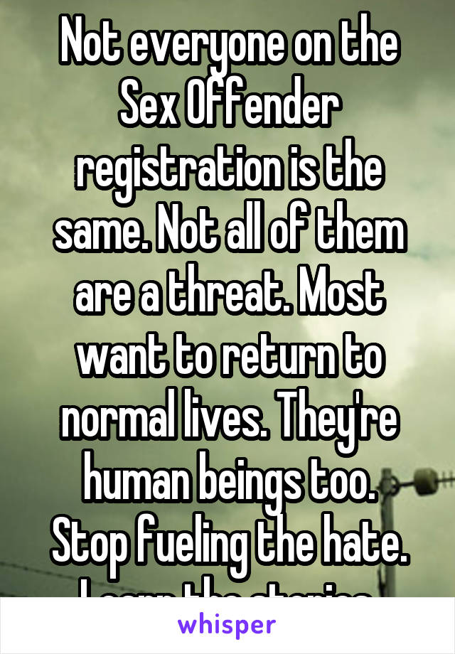 Not everyone on the Sex Offender registration is the same. Not all of them are a threat. Most want to return to normal lives. They're human beings too.
Stop fueling the hate. Learn the stories.