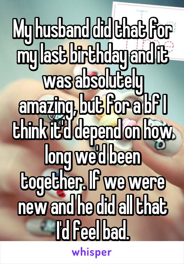 My husband did that for my last birthday and it was absolutely amazing, but for a bf I think it'd depend on how long we'd been together. If we were new and he did all that I'd feel bad.