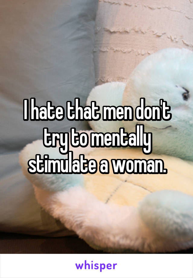 I hate that men don't try to mentally stimulate a woman.