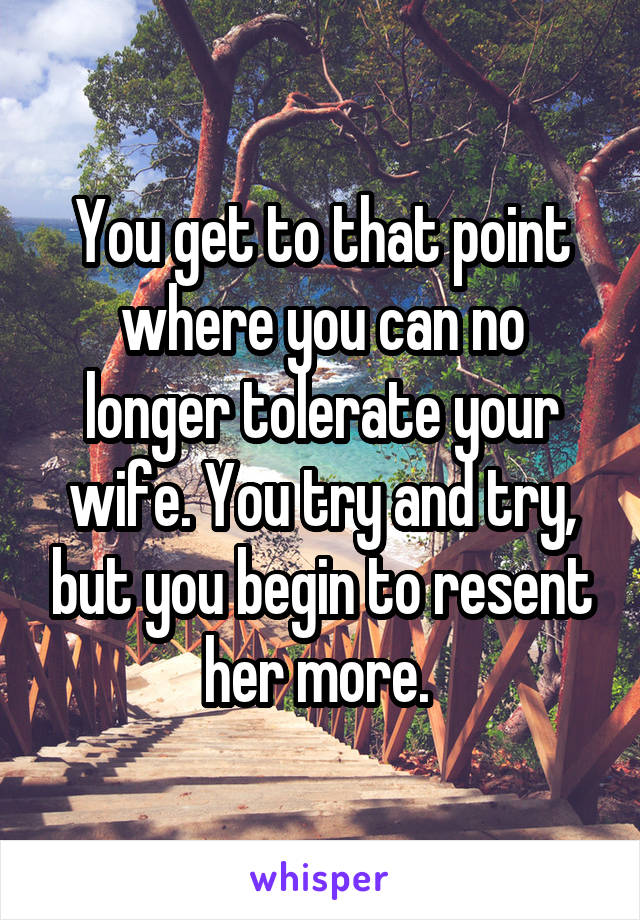 You get to that point where you can no longer tolerate your wife. You try and try, but you begin to resent her more. 