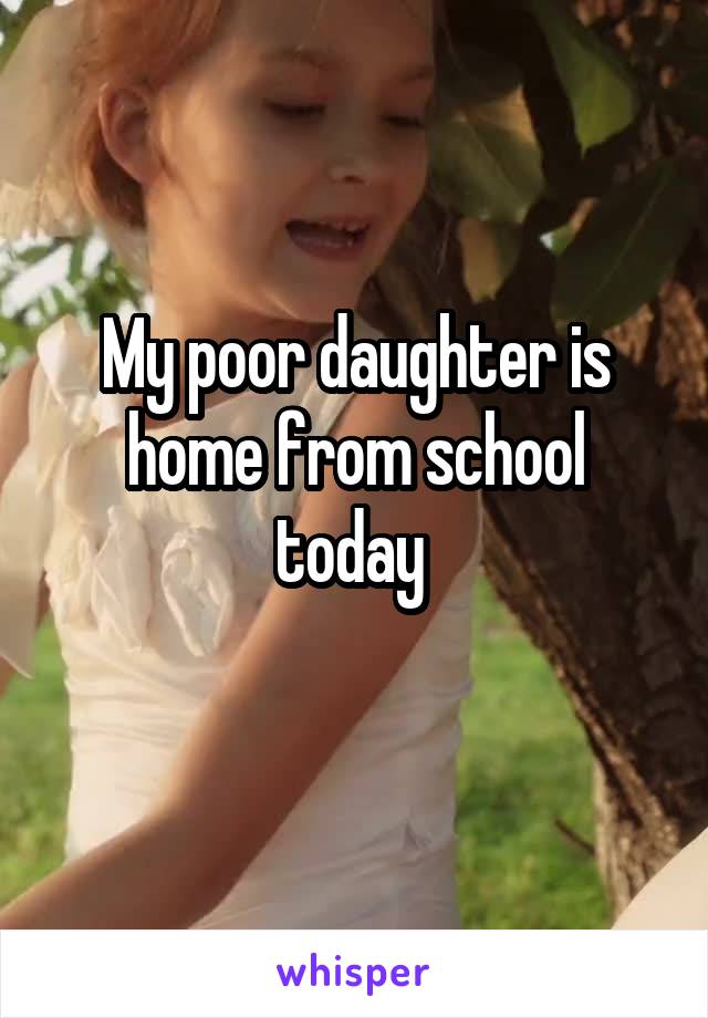 My poor daughter is home from school today 
