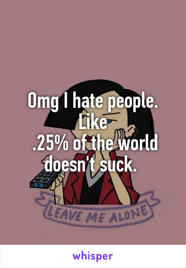 Omg I hate people. Like
 .25% of the world doesn't suck. 