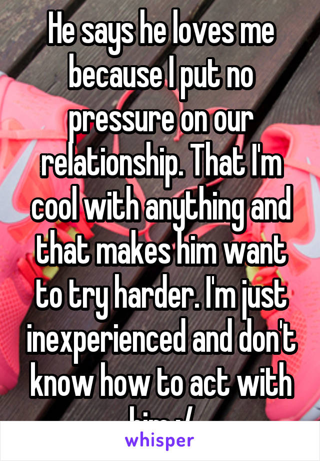 He says he loves me because I put no pressure on our relationship. That I'm cool with anything and that makes him want to try harder. I'm just inexperienced and don't know how to act with him :/