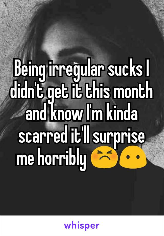 Being irregular sucks I didn't get it this month and know I'm kinda scarred it'll surprise me horribly 😣😶