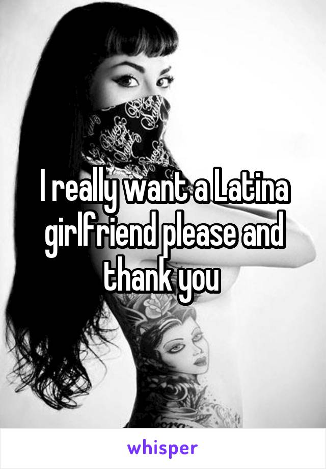 I really want a Latina girlfriend please and thank you 