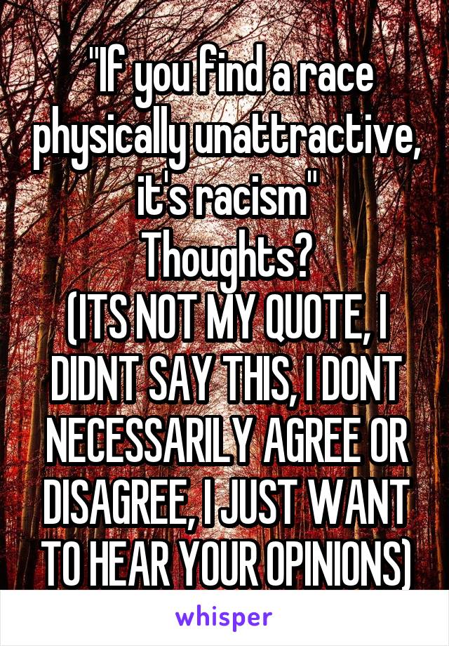  "If you find a race physically unattractive, it's racism"
Thoughts?
(ITS NOT MY QUOTE, I DIDNT SAY THIS, I DONT NECESSARILY AGREE OR DISAGREE, I JUST WANT TO HEAR YOUR OPINIONS)