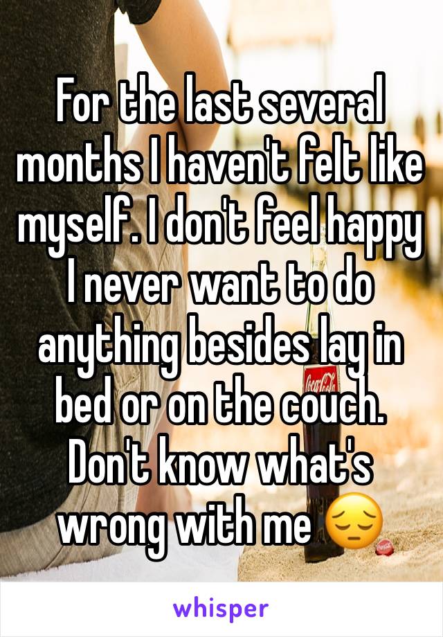 For the last several months I haven't felt like myself. I don't feel happy I never want to do anything besides lay in bed or on the couch. Don't know what's wrong with me 😔