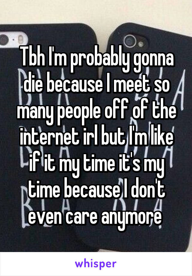 Tbh I'm probably gonna die because I meet so many people off of the internet irl but I'm like if it my time it's my time because I don't even care anymore 