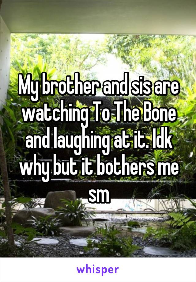 My brother and sis are watching To The Bone and laughing at it. Idk why but it bothers me sm