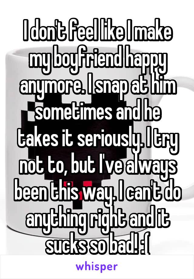 I don't feel like I make my boyfriend happy anymore. I snap at him sometimes and he takes it seriously. I try not to, but I've always been this way. I can't do anything right and it sucks so bad! :(