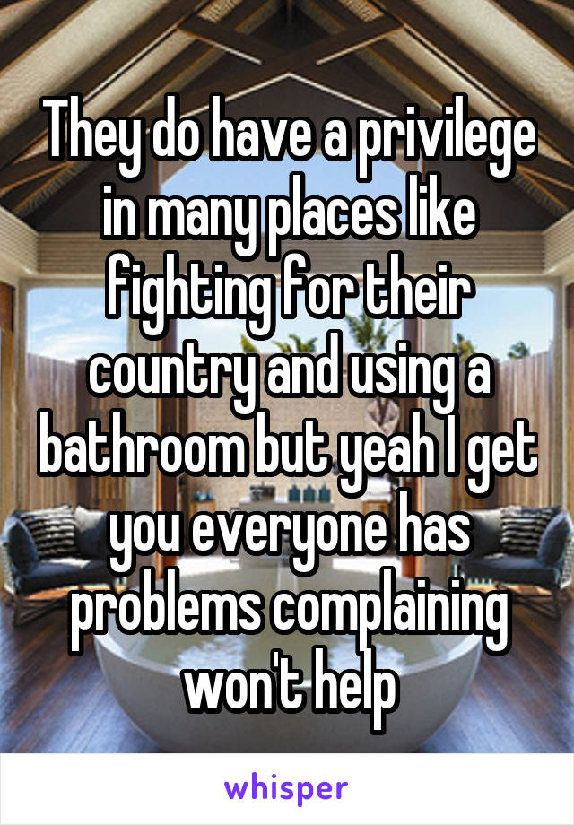 They do have a privilege in many places like fighting for their country and using a bathroom but yeah I get you everyone has problems complaining won't help