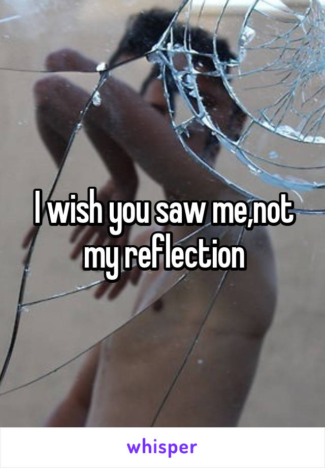 I wish you saw me,not my reflection