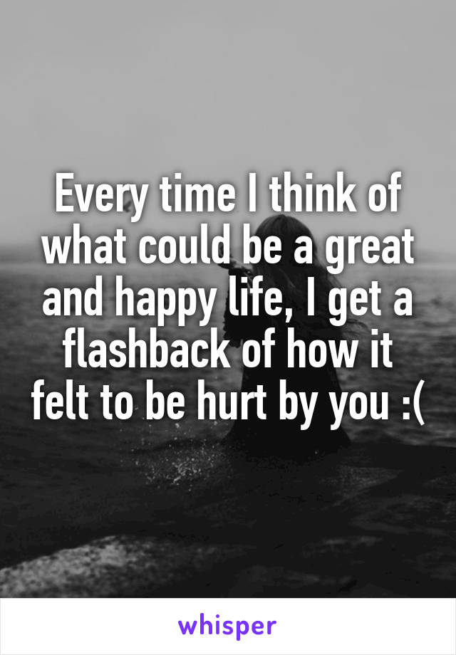 Every time I think of what could be a great and happy life, I get a flashback of how it felt to be hurt by you :( 