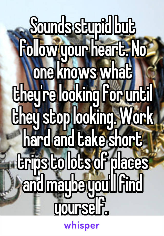 Sounds stupid but follow your heart. No one knows what they're looking for until they stop looking. Work hard and take short trips to lots of places and maybe you'll find yourself. 