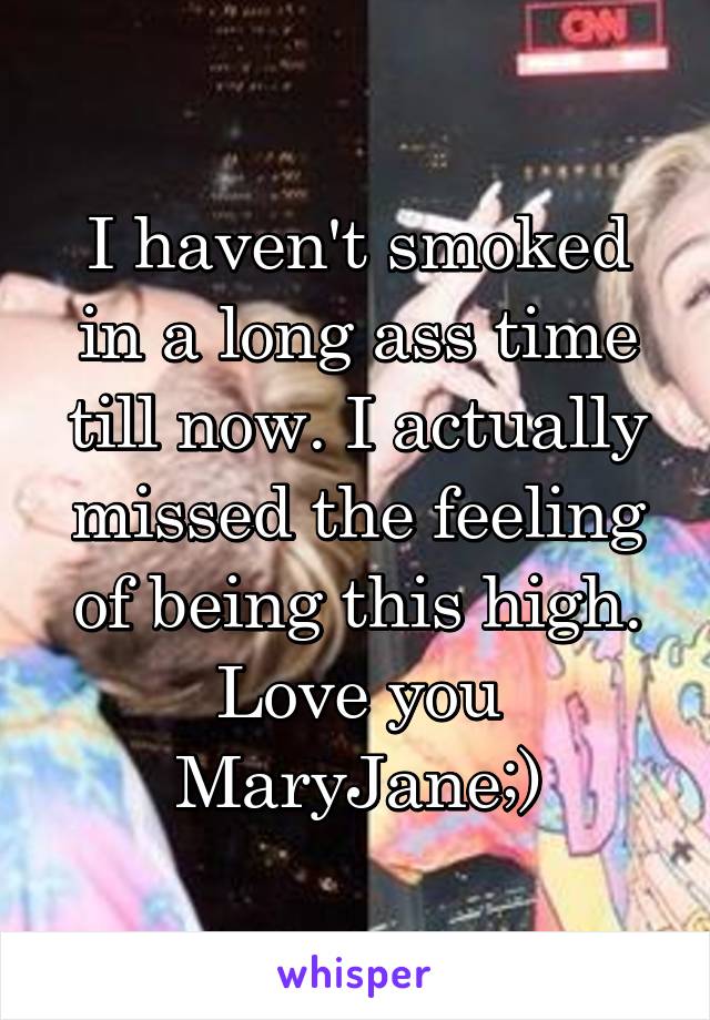 I haven't smoked in a long ass time till now. I actually missed the feeling of being this high. Love you MaryJane;)