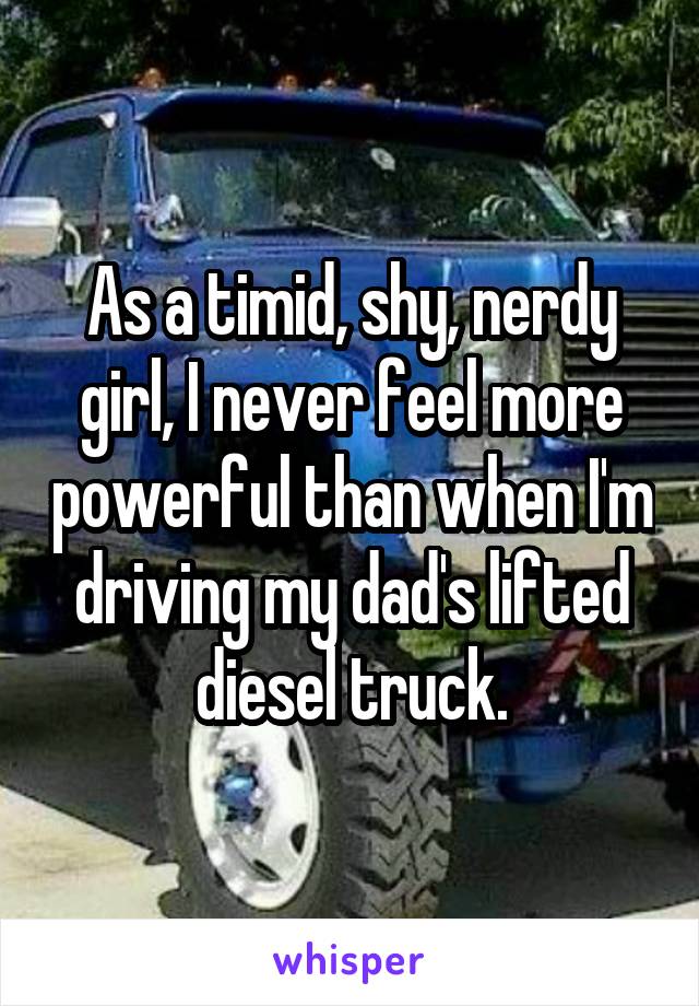 As a timid, shy, nerdy girl, I never feel more powerful than when I'm driving my dad's lifted diesel truck.